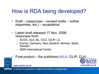 How is RDA being developed? Draft – (responses – revised drafts – further responses, etc.) – acceptance Latest draft released 17 Nov. 2008; responses from: ACOC, ALA, BL, CCC, CILIP, LC France, Germany, New Zealand, Norway, Spain, Sweden ISSN International Centre  Final product – the publishers ( ALA , CILIP, CLA) 