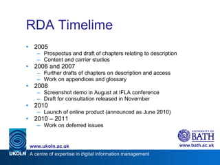 RDA Timelime 2005 Prospectus and draft of chapters relating to description Content and carrier studies 2006 and 2007 Further drafts of chapters on description and access Work on appendices and glossary 2008 Screenshot demo in August at IFLA conference Draft for consultation released in November 2010 Launch of online product (announced as June 2010) 2010 – 2011 Work on deferred issues 