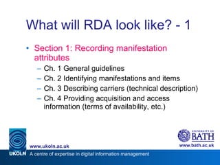What will RDA look like? - 1 Section 1: Recording manifestation attributes Ch. 1 General guidelines Ch. 2 Identifying manifestations and items Ch. 3 Describing carriers (technical description) Ch. 4 Providing acquisition and access information (terms of availability, etc.) 