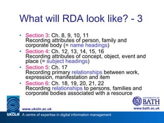 What will RDA look like? - 3 Section 3 : Ch. 8, 9, 10, 11 Recording attributes of person, family and corporate body (=  name headings ) Section 4 : Ch. 12, 13, 14, 15, 16 Recording attributes of concept, object, event and place (=  subject headings ) Section 5 : Ch. 17 Recording primary  relationships  between work, expression, manifestation and item Section 6 : Ch. 18, 19, 20, 21, 22 Recording  relationships  to persons, families and corporate bodies associated with a resource 