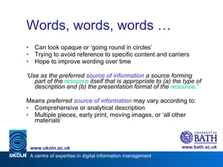 Words, words, words … Can look opaque or ‘going round in circles’ Trying to avoid reference to specific content and carriers Hope to improve wording over time ‘ Use as the preferred  source of information  a source forming part of the  resource  itself that is appropriate to (a) the type of description and (b) the presentation format of the  resource .’ Means  preferred  source of information  may vary according to: Comprehensive or analytical description Multiple pieces, early print, moving images, or ‘all other materials’ 