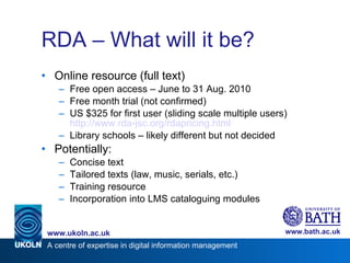 RDA – What will it be? Online resource (full text) Free open access – June to 31 Aug. 2010 Free month trial (not confirmed) US $325 for first user (sliding scale multiple users) http://www.rda-jsc.org/rdapricing.html   Library schools – likely different but not decided Potentially: Concise text Tailored texts (law, music, serials, etc.) Training resource Incorporation into LMS cataloguing modules 
