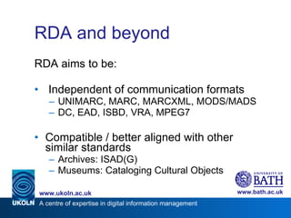 RDA and beyond RDA aims to be: Independent of communication formats UNIMARC, MARC, MARCXML, MODS/MADS DC, EAD, ISBD, VRA, MPEG7 Compatible / better aligned with other similar standards Archives: ISAD(G) Museums: Cataloging Cultural Objects 