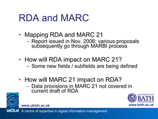 RDA and MARC Mapping RDA and MARC 21 Report issued in Nov. 2006; various proposals subsequently go through MARBI process How will RDA impact on MARC 21? Some new fields / subfields are being defined How will MARC 21 impact on RDA? Data provisions in MARC 21 not covered in current draft of RDA  
