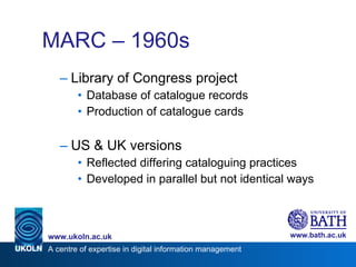 MARC – 1960s Library of Congress project Database of catalogue records Production of catalogue cards US & UK versions Reflected differing cataloguing practices Developed in parallel but not identical ways 