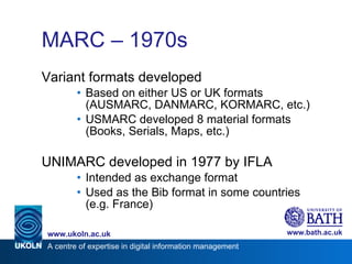 MARC – 1970s  Variant formats developed Based on either US or UK formats (AUSMARC, DANMARC, KORMARC, etc.) USMARC developed 8 material formats (Books, Serials, Maps, etc.) UNIMARC developed in 1977 by IFLA Intended as exchange format Used as the Bib format in some countries (e.g. France)  