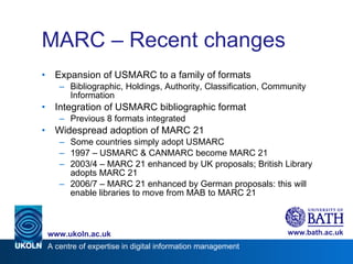 MARC – Recent changes Expansion of USMARC to a family of formats Bibliographic, Holdings, Authority, Classification, Community Information Integration of USMARC bibliographic format Previous 8 formats integrated Widespread adoption of MARC 21 Some countries simply adopt USMARC 1997 – USMARC & CANMARC become MARC 21 2003/4 – MARC 21 enhanced by UK proposals; British Library adopts MARC 21 2006/7 – MARC 21 enhanced by German proposals: this will enable libraries to move from MAB to MARC 21  