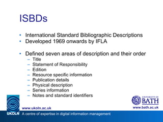 ISBDs International Standard Bibliographic Descriptions Developed 1969 onwards by IFLA Defined seven areas of description and their order Title Statement of Responsibility Edition Resource specific information Publication details Physical description Series information Notes and standard identifiers 