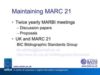 Maintaining MARC 21 Twice yearly MARBI meetings Discussion papers Proposals UK and MARC 21 BIC Bibliographic Standards Group [email_address] http://www.bic.org.uk/16/Bibliographic-Standards/ 