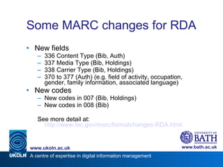 Some MARC changes for RDA New fields 336 Content Type (Bib, Auth) 337 Media Type (Bib, Holdings) 338 Carrier Type (Bib, Holdings) 370 to 377 (Auth) (e.g. field of activity, occupation, gender, family information, associated language) New codes New codes in 007 (Bib, Holdings) New codes in 008 (Bib) See more detail at: http://www.loc.gov/marc/formatchanges-RDA.html 
