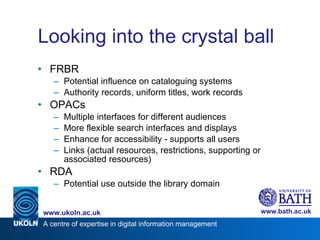 Looking into the crystal ball FRBR Potential influence on cataloguing systems Authority records, uniform titles, work records OPACs Multiple interfaces for different audiences More flexible search interfaces and displays Enhance for accessibility - supports all users Links (actual resources, restrictions, supporting or associated resources) RDA Potential use outside the library domain  