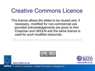 Creative Commons Licence This licence allows the slides to be reused and, if necessary, modified for non-commercial use provided acknowledgements are given to Ann Chapman and UKOLN and the same licence is used for such modified resources. http://creativecommons.org/licenses/by-nc-sa/2.0/ 