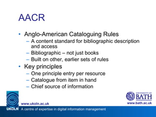 AACR Anglo-American Cataloguing Rules A content standard for bibliographic description and access Bibliographic – not just books Built on other, earlier sets of rules Key principles One principle entry per resource Catalogue from item in hand Chief source of information 