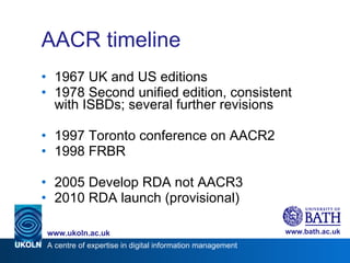 AACR timeline 1967 UK and US editions 1978 Second unified edition, consistent with ISBDs; several further revisions 1997 Toronto conference on AACR2 1998 FRBR 2005 Develop RDA not AACR3 2010 RDA launch (provisional) 