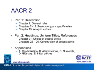 AACR 2 Part 1: Description Chapter 1: General rules Chapters 2 -12: Resource type - specific rules Chapter 13: Analytic entries Part 2: Headings, Uniform Titles, References Chapter 21: Choice of access points Chapters 22 – 26: Construction of access points Appendices A: Capitalisation, B: Abbreviations, C: Numerals, D: Glossary, E: Initial articles 