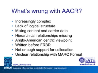 What’s wrong with AACR? Increasingly complex Lack of logical structure Mixing content and carrier data Hierarchical relationships missing Anglo-American centric viewpoint Written before FRBR Not enough support for collocation Unclear relationship with MARC Format 