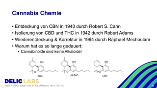 Cannabis Chemie
• Entdeckung von CBN in 1940 durch Robert S. Cahn
• Isolierung von CBD und THC in 1942 durch Robert Adams
• Wiederentdeckung & Korrektur in 1964 durch Raphael Mechoulam
• Warum hat es so lange gedauert:
• Cannabinoide sind keine Alkaloide!
Adams R. (1942). Bulletin of the NY Aca. of Medicine, 18(11), 705–730. 11
 