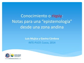 Conocimiento o riqsiy:
Notas para una “epistemología”
desde una zona andina
Luis Mujica y Gavina Córdova
INTE-PUCP, Cusco, 2014
 