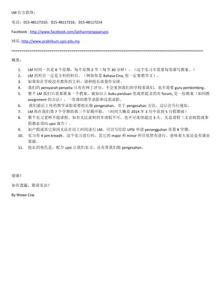 LM ٷ磺
绰015-48117210015-48117216015-48117214
Facebook : http://www.facebook.com/latihanmengajarupsi
ҳ: http://www.praktikum.upsi.edu.my
================================================================================================
Ҫ
1
2
3
4
5
6
7
8
9
10
11

LM ʱһ 8 ڣÿ 2 ڣÿ 30 ӣʵϰҪÿÿд̰
LM ĿĿһƵĿĿ Bahasa Cina, һҪ̻ģ
ѧУûнƣУš
ǵ pensyarah penyelia ֻ֣ǵѧУǣҲҪ guru pembimbing
 LM ֻҪ׼һ̰ buku panduan ἰ forum, һݽ̰ͬ
assignment ķһÿεĽѧ¼Ӱͷ˼¼Ӱ
ϴĽѧ¼ӰҪУ pengesahan pengesahan ֪ͨ
LM ǵ 7 ѧڵĵڿʼʱ 2014  3 ֱ 5 ¼ǰ
ʵϰʦ١޷ϵķٲɣҲ 3 졣٣۲ٻ
ٶ upsi 棩
ٻԭ޷ʱ LMдŸ UPSI  penangguhan ֱ 8 ѧڡ
ʵϰ 4 jam kreaditʵϰʱ major  minor ĿȻнСζŴһпҵ
Ҫ
УĽɫǣ upsi ʵϰ pengesahan

лл
©£
By Wewe Csw

 