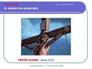 05 de noviembre 2022
ÉL MURIÓ POR NOSOTROS
TEXTO CLAVE: Juan 3:14
Escuela Sabática – 4° Trimestre de 2022
Lección 06
 