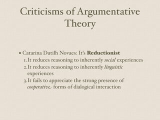 Criticisms of Argumentative
Theory
• Catarina Dutilh Novaes: It’s Reductionist
1.It reduces reasoning to inherently social experiences
2.It reduces reasoning to inherently linguistic
experiences
3.It fails to appreciate the strong presence of
cooperative forms of dialogical interaction
 