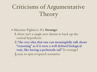 Criticisms of Argumentative
Theory
• Massimo Pigliucci: It’s Strange
1.there isn’t a single new datum to back up the
central hypothesis
2.“the very idea that one can meaningfully talk about
“reasoning” as if it were a well defined biological
trait, like having a prehensile tail” [is strange]
3.easy to spin evopsych scenarios
 