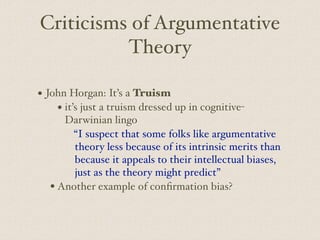 Criticisms of Argumentative
Theory
• John Horgan: It’s a Truism
• it’s just a truism dressed up in cognitive-
Darwinian lingo
“I suspect that some folks like argumentative
theory less because of its intrinsic merits than
because it appeals to their intellectual biases,
just as the theory might predict”
• Another example of confirmation bias?
 
