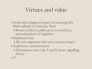 Virtues and value
• Deals with a neglected aspect of reasoning (the
Philosophical, or Cartesian, Bias)
• Reason is [also] a public process as well as a
personal process of cognition
• Emphasises bias
• We seek arguments that serve our prior biases
• Emphasises communication
• Information costs, type I and II errors, signalling
theory
• ???
 