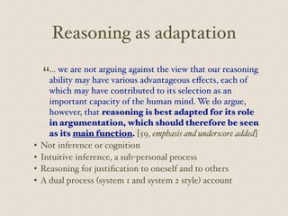 Reasoning as adaptation
“... we are not arguing against the view that our reasoning
ability may have various advantageous eﬀects, each of
which may have contributed to its selection as an
important capacity of the human mind. We do argue,
however, that reasoning is best adapted for its role
in argumentation, which should therefore be seen
as its main function. [59, emphasis and underscore added]
• Not inference or cognition
• Intuitive inference, a sub-personal process
• Reasoning for justification to oneself and to others
• A dual process (system 1 and system 2 style) account
 