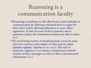 Reasoning is a
communication faculty
“Reasoning contributes to the eﬀectiveness and reliability of
communication by allowing communicators to argue for
their claim and by allowing addressees to assess these
arguments. It thus increases both in quantity and in
epistemic quality the information humans are able to share.
[60]
“To avoid being victims of misinformation, receivers must
therefore exercise some degree of what may be called
epistemic vigilance (Sperber et al. 2010). The task of
epistemic vigilance is to evaluate communicator and the
content of their messages in order to filter communicated
information. [60]
 