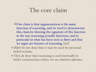 The core claim
“Our claim is that argumentation is the main
function of reasoning, and we tried to demonstrate
this claim by showing the signature of this function
in the way reasoning actually functions, and in
particular in what has been seen as flaws and that
we argue are features of reasoning. [96]
• M&S do not deny that it may be used for personal
belief revision
• They do deny that reasoning is used internally in
belief construction; rather, we use intuitive inference
 