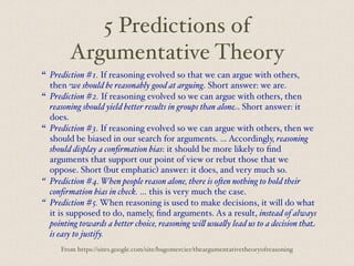 5 Predictions of
Argumentative Theory
“ Prediction #1. If reasoning evolved so that we can argue with others,
then we should be reasonably good at arguing. Short answer: we are.
“ Prediction #2. If reasoning evolved so we can argue with others, then
reasoning should yield better results in groups than alone. Short answer: it
does.
“ Prediction #3. If reasoning evolved so we can argue with others, then we
should be biased in our search for arguments. … Accordingly, reasoning
should display a confirmation bias: it should be more likely to find
arguments that support our point of view or rebut those that we
oppose. Short (but emphatic) answer: it does, and very much so.
“ Prediction #4. When people reason alone, there is o$en nothing to hold their
confirmation bias in check. … this is very much the case.
“ Prediction #5. When reasoning is used to make decisions, it will do what
it is supposed to do, namely, find arguments. As a result, instead of always
pointing towards a better choice, reasoning wi% usua%y lead us to a decision that
is easy to justify.
From https://sites.google.com/site/hugomercier/theargumentativetheoryofreasoning
 