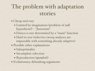 The problem with adaptation
stories
• Cheap and easy
• Limited by imagination (problem of null
hypothesis!) – “Justsoism”
• Fitness is not determined by a “main” function
• Hard to test (selective sweep analyses are
impossible with something already adaptive)
• Possible other explanations
• Suboptimality
• Incomplete selection
• Byproduction (spandrels)
• Evolutionary debunking arguments
 