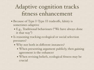 Adaptive cognition tracks
fitness enhancement
• Because of Type I–Type II tradeoﬀs, falsity is
sometimes adaptive
• E.g., Traditional behaviours (“We have always done
it that way”)
• Is reasoning tracking ecological or social selection
pressures?
• Why not both in diﬀerent instances?
• When presenting argument publicly, then gaining
agreement is the enhancer
• When revising beliefs, ecological fitness may be
crucial
 