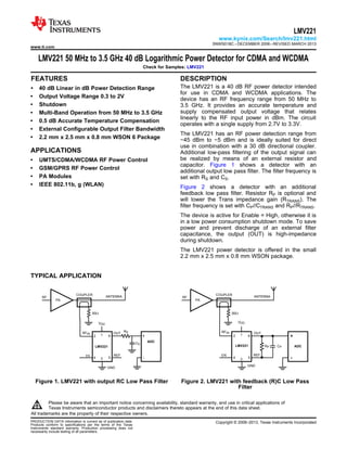 PA
ANTENNA
RFIN OUT
LMV221
RF
VDD
GND
50:
EN REF
ADC
2
CS
RS
1 6
34 5 -
+
COUPLER
PA
ANTENNA
RFIN OUT
LMV221
RF
VDD
GND
50:
REF
ADC
2
CPRP
1 6
34 5 -
+
COUPLER
EN
www.ti.com
LMV221
www.kynix.com/Search/lmv221.html
SNWS018C –DECEMBER 2006–REVISED MARCH 2013
LMV221 50 MHz to 3.5 GHz 40 dB Logarithmic Power Detector for CDMA and WCDMA
Check for Samples: LMV221
1FEATURES DESCRIPTION
The LMV221 is a 40 dB RF power detector intended2• 40 dB Linear in dB Power Detection Range
for use in CDMA and WCDMA applications. The
• Output Voltage Range 0.3 to 2V device has an RF frequency range from 50 MHz to
• Shutdown 3.5 GHz. It provides an accurate temperature and
supply compensated output voltage that relates• Multi-Band Operation from 50 MHz to 3.5 GHz
linearly to the RF input power in dBm. The circuit
• 0.5 dB Accurate Temperature Compensation
operates with a single supply from 2.7V to 3.3V.
• External Configurable Output Filter Bandwidth
The LMV221 has an RF power detection range from
• 2.2 mm x 2.5 mm x 0.8 mm WSON 6 Package −45 dBm to −5 dBm and is ideally suited for direct
use in combination with a 30 dB directional coupler.
APPLICATIONS Additional low-pass filtering of the output signal can
be realized by means of an external resistor and• UMTS/CDMA/WCDMA RF Power Control
capacitor. Figure 1 shows a detector with an
• GSM/GPRS RF Power Control
additional output low pass filter. The filter frequency is
• PA Modules set with RS and CS.
• IEEE 802.11b, g (WLAN) Figure 2 shows a detector with an additional
feedback low pass filter. Resistor RP is optional and
will lower the Trans impedance gain (RTRANS). The
filter frequency is set with CP//CTRANS and RP//RTRANS.
The device is active for Enable = High, otherwise it is
in a low power consumption shutdown mode. To save
power and prevent discharge of an external filter
capacitance, the output (OUT) is high-impedance
during shutdown.
The LMV221 power detector is offered in the small
2.2 mm x 2.5 mm x 0.8 mm WSON package.
TYPICAL APPLICATION
Figure 1. LMV221 with output RC Low Pass Filter Figure 2. LMV221 with feedback (R)C Low Pass
Filter
1
Please be aware that an important notice concerning availability, standard warranty, and use in critical applications of
Texas Instruments semiconductor products and disclaimers thereto appears at the end of this data sheet.
2All trademarks are the property of their respective owners.
PRODUCTION DATA information is current as of publication date. Copyright © 2006–2013, Texas Instruments Incorporated
Products conform to specifications per the terms of the Texas
Instruments standard warranty. Production processing does not
necessarily include testing of all parameters.
 