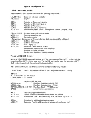 Typical BMS system 1-3 
Typical LMV51 BMS System 
A typical LMV51 BMS system will include the following components : 
LMV51.140xx Basic unit with load controller 
AZL52.xxxx Display 
SQM4x Actuator for Gas metering valve 
SQM4x Actuator for Oil metering valve 
SQM4x Actuator for Air damper 
SQM4x Actuator for FGR (if equipped) 
AGG5.210 Transformer (See CANbus Loading table, Section 3, Figure 3-1.4) 
QRI2A2.B180B Forward viewing IR flame scanner 
AGG2.110 Flame scanner adapter 
AGG2.120 Conduit connector 
Temperature Sensor and /or Pressure Sensor (both can be used for cold start) 
AGG5.643 CANbus cable 
AGG5.110 CANbus strain relief 
AGG5.720 RAST 5 plug kit 
AGG5.635 Pre-made CANbus cable for AZL 
Flexible zero lash actuator shaft couplings 
Actuator mounting brackets 
Cord grips or liquid tight conduit adapters 
Typical LMV52 BMS System 
A typical LMV52 BMS system will include all of the components of the LMV51 system with the 
exception of the LMV51.140xx base unit. The LMV52 unit can be used the same as a LMV51 
BMS system is used, with the additional features disabled. 
If the additional features are utilized, additional components typically include: 
LMV52.240xx LMV52 required for O2 Trim or VSD (Replaces the LMV51.140xx) 
O2 Trim: 
PLL52.110A100 O2 trim module 
QGO20.000D17 O2 Sensor 
Depending on flue size: 
AGO20.001A Flue Gas Collector (up to 16” Dia) 
AGO20.002A Flue Gas Collector (over 16” Dia) 
RBF195M482-010-00-8HN31 Flue Gas (Stack ) PT-1000 sensor 
QAC22 Ambient temperature sensor 
VSD: VSD unit (supplied separately) 
AGG5.310 Closed loop VSD control kit (speed wheel and sensor 
AGG5.210 Transformer (See CANbus Loading table, Section 3, Figure 3-1.4) 
SQM4x Actuators for additional valves / dampers 
AGG5.721 Extension Plug kit (VSD, additional actuators, transformer, etc.) 
LMV5 QSG Rev 4 Sec 1 Pg 7 www.scccombustion.com 
 