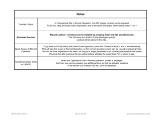 Contrast Adjust In: Operational Stat > Normal Operation , the AZL display contrast can be adjusted. 
Actuator positions (Only 
on LMV52) 
Notes 
To do this, keep the Enter button depressed, and at the same time press either Select button, < or >. 
When the: Operational Stat > Normal Operation screen is displayed, 
the Enter key can be pressed, one additional time, so that the actuator positions 
of all devices (O2 module VSD etc..) will be displayed. 
Shutdown function 
Manual Lockout - A lockout can be initiated by pressing Enter and Esc simultaneously. 
This functions as a built-in E-stop (emergency-stop). 
Lockout will be stored in the AZL . 
Quick Access to Normal 
Operation 
To go back out of the menu and check burner operation, press the 2 Select buttons, < and > simultaneously. 
This will take the cursor to Normal Operation, so the normal operation screen can be viewed by pressing Enter. 
This can be done anywhere in the menu, as long as a single parameter is not currently displayed on the screen. 
Pressing Esc after pressing the two select buttons will take the cursor back "in" to where it was. 
LMV5 QSG Rev 4 Sec 4 Pg 59 www.scccombustion.com 
 