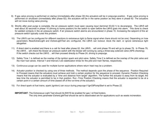 8) If gas valve proving is performed on startup (immediately after phase 30) the actuators will be in prepurge position. If gas valve proving is 
performed on shutdown (immediately after phase 62), the actuators will be in the same position as they were in phase 62. The actuators 
will not move during valve proving. 
9) Shortly after post purge is complete, the air pressure switch must open causing input (terminal X3-02.1) to de-energize. The LMV5 will 
wait about 30 seconds in phase 10 (driving to home position) for the switch to open before the LMV5 goes into alarm. This done to check 
for welded contacts in the air pressure switch. If air pressure switch alarms are encountered in phase 10, Increasing the setpoint of the air 
pressure switch typically cures this problem. 
10) The LMV5 can be configured for different reactions to extraneous light (a flame signal when there should not be one). Depending on how 
parameters ReacExtranLight and ExtranLightTest are configured, the LMV5 can lockout, block the start, or ignore extraneous light 
altogether. 
11) If direct start is enabled and there is a call for heat after phase 62, the LMV5… will omit phase 78 and will go to phase 79. In Phase 79, 
the LMV5… will check the blower air pressure switch with the blower still running by using a three-way solenoid valve (APS checking). 
If the switch checks out the LMV5… will then proceed directly to Phase 24, driving to prepurge. 
12) Safety Time 1 is defined as the overlap of the ignition spark and pilot valve. Safety Time 2 is defined as the overlap of the pilot valve and 
the main fuel valves. Interval 1 and Interval 2 are stabilization times for the pilot and main flames, respectively. 
13) Continuous purge can be used for multiple burner applications where return heat may be a problem. 
14) Actuator position is checked by using one of three methods. The method depends upon the phase of the sequence. Position Required 
to Proceed means that the actuators must achieve and hold a certain position for the sequence to proceed. Dynamic Position Checking 
means that the actuator is evaluated by a “time and distance from target” algorithm. The further the actuator is away from its target, the 
less time the actuator is permitted to be in that position. Run -Time Position Checking means that the actuator is expected to be at a 
certain point in a certain amount of time (based off of the run-time of the actuator). 
15) For direct spark oil fuel trains, spark (ignition) can occur during prepurge if IgnOilPumpStart is set to Phase 22. 
IMPORTANT: The Extraneous Light Test should ALWAYS be enabled for gas / oil fired boilers. 
The only time parameter ExtranLightTest should be set to deactivated are for applications such as waste incineration. 
LMV5 QSG Rev 4 Sec 4 Pg 61 www.scccombustion.com 
 