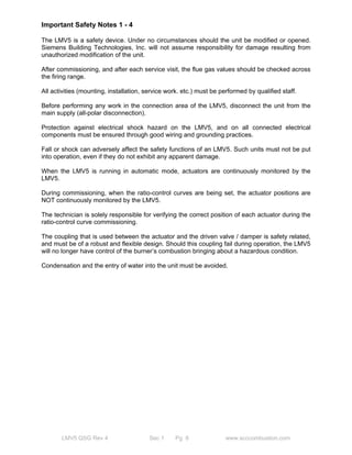 Important Safety Notes 1 - 4 
The LMV5 is a safety device. Under no circumstances should the unit be modified or opened. 
Siemens Building Technologies, Inc. will not assume responsibility for damage resulting from 
unauthorized modification of the unit. 
After commissioning, and after each service visit, the flue gas values should be checked across 
the firing range. 
All activities (mounting, installation, service work. etc.) must be performed by qualified staff. 
Before performing any work in the connection area of the LMV5, disconnect the unit from the 
main supply (all-polar disconnection). 
Protection against electrical shock hazard on the LMV5, and on all connected electrical 
components must be ensured through good wiring and grounding practices. 
Fall or shock can adversely affect the safety functions of an LMV5. Such units must not be put 
into operation, even if they do not exhibit any apparent damage. 
When the LMV5 is running in automatic mode, actuators are continuously monitored by the 
LMV5. 
During commissioning, when the ratio-control curves are being set, the actuator positions are 
NOT continuously monitored by the LMV5. 
The technician is solely responsible for verifying the correct position of each actuator during the 
ratio-control curve commissioning. 
The coupling that is used between the actuator and the driven valve / damper is safety related, 
and must be of a robust and flexible design. Should this coupling fail during operation, the LMV5 
will no longer have control of the burner’s combustion bringing about a hazardous condition. 
Condensation and the entry of water into the unit must be avoided. 
LMV5 QSG Rev 4 Sec 1 Pg 8 www.scccombustion.com 
 