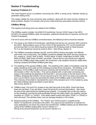 Section 5 Troubleshooting 
Common Problems 5-1 
The most frequent source of problems concerning the LMV5 is wiring errors, followed closely by 
parameter setting errors. 
This section details the most commonly seen problems, along with the most common solutions to 
these problems. Section 5-2 includes a list of error codes that have associated corrective actions. 
CANBus Wiring 
The majority of all wiring errors are related to the CANBus. 
The CANBus system includes: the AGG5.210 transformer, the two 12VAC fuses in the LMV5, 
the AZL5, the special CANBus cable, the actuators, additional transformers (if required), and the O2 
module (if equipped). 
If an error occurs with any CANBus connected device, the following 5 items should be checked: 
1) The wiring on the AGG5.210 transformer, specifically how the four pin connector X52 is wired to 
the LMV5. Most problems occur on Pins 3 and 4 of the transformer. Pin 3 on the transformer 
and terminal X52.4 on the LMV5 should be wired to PE (Protective Earth or Panel Ground). 
Pin 4 on the transformer should be wired to X52.3. (See Wiring, Section 3) 
2) The CANBus connection between the AZL and the LMV5 is factory pre-made, has different 
color wires, and is 9 foot long. The CANBus connection between the LMV5 and any actuator or 
PLL module is: 12VAC1 Red 16 AWG, 12VAC2 Black 16 AWG, CANH Blue 24 AWG, CANL 
White 24 AWG, GND Green 20 AWG, and shield. Ensure that no wire strands from adjacent 
pins on the CANBus plugs make contact. No conductors, only insulation should be visible when 
viewing a properly terminated CANBus green plug. 
3) The shielding of the special CANBus cable. The shielding of this cable is immediately under the 
plastic sheathing of the cable and the shielding encircles all the conductors. All shielding, on all 
segments, of the CANBus cable must have continuity with terminals X51.1 (for the actuators, 
O2 module) or X50.1 (for the AZL). This can be checked with a multi-meter connecting one 
probe on the shielding clip attached to terminal X50.1, and one probe on the last device of the 
CANBus. Shielding clips (AGG5.110) are required (one for X51 and if not using a pre-made AZL 
cord, one for X50) to mount and terminate the shield of the CANBus cable on the LMV5 end. 
The continuity of the shield is maintained thru each of the actuators and / or O2 module by using 
the metal shielding clamps provided on each device. 
(See wiring, Section 3) 
4) CANBus fuses, FU2 and FU3, located on the right hand side of the LMV5. Check that these 
fuses are not blown. If any are blown, check the wiring for incorrect terminations. Also check 
the area of the cable where the sheathing was stripped. It is possible that a knife was used to 
cut the sheathing, and that the knife penetrated through the cable sheath, the shielding, and the 
insulation on 12VAC1 or 12VAC2. If the shield makes contact with either 12VAC1 or 12VAC2 a 
short will result. This will blow fuses, and can damage actuators or O2 module. 
5) Electrical loading of the CANBus. The 12VAC1 and 12VAC2 power is supplied by the 
AGG5.110 transformer connected to the LMV5. The output of one transformer is sufficient for 
many applications, but some may require two transformers. CANBus loading can be determined 
useing of the CANBus loading table, found in Section 3-1. 
Wiring of the second transformer can be found in Section 3-3. 
LMV5 QSG Rev 4 Sec 5 Pg 1 www.scccombustion.com 
 