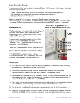 Load Controller General 
If faults occur with the load controller, first consult Figure 5-1.1 to ensure that there are not mode 
sensor or signal conflicts. 
1) Next, check to see that the wiring of the sensors is in accordance with Section 3-3. 
2) If this fails to cure the problem, verify the analog signal to the LMV5. 
3) Replace the sensors if necessary. 
Note: On older LMV5’s, in mode 5 or mode 6 (ExtLC modes), parameter path: 
Params&Display>Load Controller>Controller >Configuration>LC_OptgMode is not accessable. 
To change the load controller settings, use: Params&Display>System Config>LC_OptgMode. 
Figure 5-1.2 Plug X10-02.2 as it 
Flame Detector would be seen plugged into an LMV5 
The flame detector wiring is typically another frequent 
source of wiring errors. These errors are due a 
misunderstanding of the markings on plug X10-02, 
and the LMV5 terminals. 
The plug that is typically furnished with the LMV5 
only covers terms X10-02.2 to X10-02.6. 
Terminal X10-02.1 and terminal X10-03.1 are not 
included in the X10-02.2 plug. 
There are 2 open terminals, X10-02.1 and X10-03.1. 
Never subject the QRI flame scanner to line voltage. 
If Pin 6 QRI SIG, is subjected to line voltage, 
it will destroy the QRI, and it will damage the LMV5, 
and must to be replaced. Also see Section 3-3. 
Safety loop 
1) The safety loop wired between terminals X3-04.2 and X3-04.1 is meant for safety limits only, 
such as auxiliary low water cut out and the high limit. 
2) On occasion, operating (cycling) switches are wired into this loop - this is incorrect. 
If a cycling switch is placed in this loop, and cycles off, the LMV5 will lockout. 
3) If an external load controller (such as a RWF40) is used, or the LMV5 load controller is in any 
external load controller modes (ExtLC modes 1, 5, 6), then a cycling switch should be put in 
series with the burner on /off switch wired to X5-03.1. 
4) If any of the internal load controller modes are used (IntLC modes 2, 3, 4) then a cycling switch 
wired to X5-03.1 is not necessary, since this is done automatically in the LMV5. 
5) The parameter InputController can activate or deactivate terminal X5-03.1. See section 4-2 
6) If a burner flange (oil drawer) switch is not used, a jumper must be placed between terminals 
X3-03.1 and X3-03.2. If this is not done, a fault will occur stating that the safety loop is open. 
LMV5 QSG Rev 4 Sec 5 Pg 4 www.scccombustion.com 
 