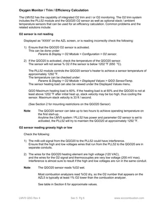 Oxygen Monitor / Trim / Efficiency Calculation 
The LMV52 has the capability of integrated O2 trim and / or O2 monitoring. The O2 trim system 
includes the PLL52 module and the QGO20 O2 sensor as well as optional stack / ambient 
temperature sensors that can be used for an efficiency calculation. Common problems and the 
related solutions include: 
O2 sensor is not reading 
Displayed as “XXXX” on the AZL screen, or is reading incorrectly check the following: 
1) Ensure that the QGO20 O2 sensor is activated. 
This can be done under: 
Params & Display > O2 Module > Configuration > O2 sensor. 
2) If the QGO20 is activated, check the temperature of the QGO20 sensor. 
The sensor will not sense % O2 if the sensor is below 1202 oF (650 oC). 
The PLL52 module controls the QGO20 sensor’s heater to achieve a sensor temperature of 
approximately 1292 oF. 
The temperature can be checked under: 
Params & Display > O2 Module > Displayed Values > QGO SensorTemp. 
The sensor heating load can also be viewed under the Displayed Values menu. 
QGO Maximum heating load is 60%. If the heating load is at 60% and the QGO20 is not at 
least above 1202 oF after initial heat up, stack velocity may be too high, thus cooling the 
sensor. Maximum stack velocity is 33 ft / second. 
(See Section 2 for mounting restrictions on the QGO20 Sensor) 
Note: The QGO20 sensor can take up to two hours to achieve operating temperature on 
the first start-up. 
Anytime the LMV5 system / PLL52 has power and parameter O2 sensor is set to 
activated, the PLL52 will try to maintain the QGO20 at approximately 1292 oF. 
O2 sensor reading grossly high or low 
Check the following: 
1) The milli-volt signal from the QGO20 to the PLL52 could have interference. 
Ensure that the high and low voltages wires that run from the PLL52 to the QGO20 are in 
separate conduits. 
2) The wires for the QGO20 heating element are high voltage (120 VAC), 
and the wires for the O2 signal and thermocouples are very low voltage (200 mV max). 
Interference is almost sure to result if the high and low voltages are run in the same conduit. 
Note: The QGO20 sensor reads %O2 wet. 
Most combustion analyzers read %O2 dry, so the O2 number that appears on the 
AZL5 is typically at least 1% O2 lower than the combustion analyzer. 
See table in Section 6 for approximate values. 
LMV5 QSG Rev 4 Sec 5 Pg 6 www.scccombustion.com 
 