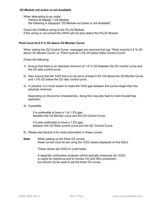 O2 Module not active or not Available 
When attempting to go under: 
Params & Display > O2 Module, 
the following is displayed “O2 Module not active or not Available”. 
Check the CANBus wiring to the PLL52 Module. 
If this wiring is not correct the LMV5 will not auto detect the PLL52 Module. 
Point must lie 0.5 % O2 above O2 Monitor Curve 
When setting the O2 Control Curve, messages are received that say “Point must lie 0.5 % O2 
above O2 Monitor Curve” or “Point must lie 1.0% O2 below Ratio Control Curve”. 
Check the following: 
1) Ensure that there is an absolute minimum of 1.6 % O2 between the O2 monitor curve and 
the O2 ratio control curve. 
2) Also ensure that the %O2 that is to be set is at least 0.5% O2 above the O2 Monitor Curve 
and 1.0% O2 below the O2 ratio control curve. 
3) In practice, it is much easier to make the %O2 gap between the curves larger than the 
absolute minimum. 
Depending on the burner characteristic, doing this may also lead to more trouble free 
operation. 
4) If possible: 
It is preferable to have a 1 to 1.5% gap, 
between the O2 Monitor curve and the O2 Control Curve. 
It is also preferable to have a 1.5% gap, 
between the O2 Ratio control curve and the O2 Control Curve. 
5) Please see Section 6 for more information in these curves. 
Note: When setting up the three O2 curves, 
these curves must be set using the %O2 values displayed on the AZL5. 
These values are %O2 on a wet basis. 
A separate combustion analyzer (which typically measures dry %O2) 
is useful for reference and to monitor CO and NOx production, 
but should not be used to set the three O2 curves. 
LMV5 QSG Rev 4 Sec 5 Pg 8 www.scccombustion.com 
 