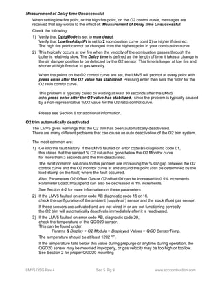 Measurement of Delay time Unsuccessful 
When setting low fire point, or the high fire point, on the O2 control curve, messages are 
received that say words to the effect of: Measurement of Delay time Unsuccessful. 
Check the following: 
1) Verify that OptgMode is set to man deact. 
Verify that LowfireAdaptPt is set to 2 (combustion curve point 2) or higher if desired. 
The high fire point cannot be changed from the highest point in your combustion curve. 
2) This typically occurs at low fire when the velocity of the combustion gasses through the 
boiler is relatively slow. The Delay time is defined as the length of time it takes a change in 
the air damper position to be detected by the O2 sensor. This time is longer at low fire and 
shorter at high fire due to gas velocity. 
When the points on the O2 control curve are set, the LMV5 will prompt at every point with 
press enter after the O2 value has stabilized. Pressing enter then sets the %O2 for the 
O2 ratio control curve. 
This problem is typically cured by waiting at least 30 seconds after the LMV5 
asks press enter after the O2 value has stabilized, since the problem is typically caused 
by a non-representative %O2 value for the O2 ratio control curve. 
Please see Section 6 for additional information. 
O2 trim automatically deactivated 
The LMV5 gives warnings that the O2 trim has been automatically deactivated. 
There are many different problems that can cause an auto deactivation of the O2 trim system. 
The most common are: 
1) Go into the fault history. If the LMV5 faulted on error code B5 diagnostic code 01, 
this states that the sensed % O2 value has gone below the O2 Monitor curve 
for more than 3 seconds and the trim deactivated. 
The most common solutions to this problem are increasing the % O2 gap between the O2 
control curve and the O2 monitor curve at and around the point (can be determined by the 
load-stamp on the fault) where the fault occurred. 
Also, Parameters O2 Offset Gas or O2 offset Oil can be increased in 0.5% increments. 
Parameter LoadCtrlSuspend can also be decreased in 1% increments. 
See Section 4-2 for more information on these parameters 
2) If the LMV5 faulted on error code AB diagnostic code 15 or 16, 
check the configuration of the ambient (supply air) sensor and the stack (flue) gas sensor. 
If these sensors are activated and are not wired in or are not functioning correctly, 
the O2 trim will automatically deactivate immediately after it is reactivated. 
3) If the LMV5 faulted on error code AB, diagnostic code 20, 
check the temperature of the QGO20 sensor. 
This can be found under: 
Params & Display > O2 Module > Displayed Values > QGO SensorTemp. 
The temperature should be at least 1202 oF. 
If the temperature falls below this value during prepurge or anytime during operation, the 
QGO20 sensor may be mounted improperly, or gas velocity may be too high or too low. 
See Section 2 for proper QGO20 mounting 
LMV5 QSG Rev 4 Sec 5 Pg 9 www.scccombustion.com 
 