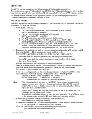VSD Control 
The LMV52 has the ability to control different types of VSD (variable speed drive). 
The most common type of VSD used with the LMV52 is the VFD (variable frequency drive), and the 
most common type of motor used with the VFD is the so called “synchronous” AC induction motor. 
For a more in depth overview of this application, please see the fist few pages of Section 7-1. 
Common problems and the related solutions include: 
VFD will not operate 
If the VFD will not operate the blower (blower will not spin) when the LMV52 parameter standardize 
is activated. Consider the following: 
1) Verify that the following: 
a. The 0 / 4-20mA signal from the LMV52 to the VFD is wired correctly 
(LMV52 terminals X73.4 and X73.2). 
b. The run / stop contact is wired to the VFD correctly 
(LMV52 terminals X73.1 and X73.2) 
c. The VFD parameters are set for the motor that it driving. 
d. The VFD is spanned so that 0 or 4mA equals 0Hz and 20mA = 63Hz 
(60 Hz grid frequency). The reason for this is explained in Section 7. 
e. VFD is in remote mode so that it looks for a 0 / 4-20mA signal, and run / stop 
contact. Closing the contact should cause the VFD to operate the motor. 
f. Verify that the three-phase wiring between the VFD and motor is correct. 
2) Disconnect the analog signal and run / stop contact wires between the VFD and the LMV52. 
Use a handheld 0 / 4-20mA source and a toggle switch to verify 
that the VFD responds to a contact closure and a varying 0 / 4-20mA signal. 
If the VFD does not respond, check / correct the configuration of the VFD. 
If the VFD responds to the contact closure and the varying 0 / 4-20mA signal, 
then go to the next step. 
3) With the wires between the LMV52 and VFD still disconnected, 
use a multi-meter to verify that the LMV52 outputs about 19.5mA during the standarization, 
(see note below) and that the run-stop contact (dry contact) in the LMV52 closes, 
and remains closed during the standardization. 
If there is no analog signal, and the contact does not close, verify that the VSD is set to 
activated under : Params & Display > Ratio control > Gas / Oil settings VSD. 
Also ensure that the safety loop (X3-04 Pin 1 and Pin 2), 
and the burner flange (X3-03 Pin 1 and 2) are closed. 
The LMV5 will not standardize if an alarm is present. 
Note: When standarization is activated in the LMV52, the air actuator should drive to 
prepurge position before the run / stop contact closes and the LMV52 puts out 
19.5mA. This is done so that the blower motor has a representative load (blower 
moves air) during standardization. 
If this does not happen automatically, make sure that the air actuator is set to air 
influenced and the safety loop is closed. 
Depending upon what air actuator is used and what parameter “TimeNoFlame” is set 
to, the actuator could take up to 120 seconds to reach prepurge position. 
4) If the VFD responds to a contact closure and a 0 / 4-20mA source, 
the VFD should be configured correctly. 
If the LMV52 closes the run / stop contact and produces 19.5mA when put into standardize 
mode, then the LMV52 should be configured correctly. 
Thus, the LMV52 / VFD / motor combination should operate properly, 
and standardize when wired back together. 
LMV5 QSG Rev 4 Sec 5 Pg 10 www.scccombustion.com 
 