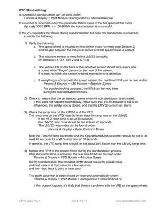 VSD Standardizing 
A successful standarization can be done under: 
Params & Display > VSD Module >Configuration > Standardized Sp 
If a number is recorded under this parameter that is close to the full speed of the motor 
(typically 3585 RPM, +/- 100 RPM), the standarization is successful. 
If the VFD operates the blower during standardization but does not standardize successfully, 
consider the following: 
1) Verify the following: 
a. The speed wheel is installed on the blower motor correctly (see Section 2) 
and the gap between the inductive sensor and the speed wheel is correct. 
b. The inductive sensor is wired to the LMV52 correctly, 
on terminals (X70.1, X70.2 and X70.3) 
c. The yellow LED on the back of the inductive sensor should blink every time 
a speed wheel “finger” passes by the nose of the sensor. 
If it does not blink, the sensor is wired incorrectly or is defective. 
d. If everything is correct with the speed sensor, the real time RPM can be read under: 
Params & Display > VSD Module > Absolute Speed 
For troubleshooting purposes, the RPM can be read here 
during the standarization process. 
2) Check to ensure that the air damper opens when the standardization is activated. 
If this does not happen automatically, make sure that the air actuator is set to air 
influenced, the safety loop is closed, and that the LMV52 is not in an alarm. 
3) Check the ramp time on the LMV52 and the VFD. 
The ramp time on the VFD must be faster than the ramp rate on the LMV52. 
If the VFD ramp time is set at 30 seconds, 
the LMV52 ramp time should be set at least 40 seconds. 
The LMV52 ramp rates can be found under: 
Params & Display > Ratio Control > Times 
Both the TimeNoFlame parameter and the OperatRampMod parameter should be set to at 
least 40 seconds for a VFD ramp time of 30 seconds. 
In general, the VFD ramp time should be set about 25% faster than the LMV52 ramp time. 
4) Monitor the RPM of the blower motor during the standarization process. 
After standardization is activated, the real time RPM can be read under: 
Params & Display > VSD Module > Absolute Speed 
During standarization, the indicated RPM should rise up to a peak value 
and hold steady at that value for a few seconds, 
and then drop back to zero or near zero. 
This peak value that is seen should be recorded automatically under: 
Params & Display > VSD Module >Configuration > Standardized Sp 
If this doesn’t happen, it’s likely that there’s a problem with the VFD or the speed wheel. 
LMV5 QSG Rev 4 Sec 5 Pg 11 www.scccombustion.com 
 