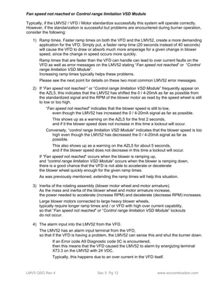 Fan speed not reached or Control range limitation VSD Module 
Typically, if the LMV52 / VFD / Motor standardize successfully this system will operate correctly. 
However, if the standarization is successful but problems are encountered during burner operation, 
consider the following: 
1) Ramp times. Faster ramp times on both the VFD and the LMV52, create a more demanding 
application for the VFD. Simply put, a faster ramp time (20 seconds instead of 40 seconds) 
will cause the VFD to draw or absorb much more amperage for a given change in blower 
speed, since the change in speed occurs more quickly. 
Ramp times that are faster than the VFD can handle can lead to over current faults on the 
VFD as well as error messages on the LMV52 stating “Fan speed not reached” or “Control 
range limitation VSD Module”. 
Increasing ramp times typically helps these problems. 
Please see the next point for details on these two most common LMV52 error messages. 
2) If “Fan speed not reached ” or “Control range limitation VSD Module” frequently appear on 
the AZL5, this indicates that the LMV52 has shifted the 0 / 4-20mA as far as possible from 
the standardized signal and the RPM of the blower motor as read by the speed wheel is still 
to low or too high. 
“Fan speed not reached” indicates that the blower speed is still to low, 
even though the LMV52 has increased the 0 / 4-20mA signal as far as possible. 
This shows up as a warning on the AZL5 for the first 2 seconds, 
and if it the blower speed does not increase in this time a lockout will occur. 
Conversely, “control range limitation VSD Module” indicates that the blower speed is too 
high even though the LMV52 has decreased the 0 / 4-20mA signal as far as 
possible. 
This also shows up as a warning on the AZL5 for about 5 seconds, 
and if the blower speed does not decrease in this time a lockout will occur. 
If “Fan speed not reached” occurs when the blower is ramping up, 
and “control range limitation VSD Module” occurs when the blower is ramping down, 
there is a good chance that the VFD is not able to accelerate or decelerate 
the blower wheel quickly enough for the given ramp times. 
As was previously mentioned, extending the ramp times will help this situation. 
3) Inertia of the rotating assembly (blower motor wheel and motor armature). 
As the mass and inertia of the blower wheel and motor armature increase, 
the power needed to accelerate (increase RPM) and decelerate (decrease RPM) increases. 
Large blower motors connected to large heavy blower wheels, 
typically require longer ramp times and / or VFD with high over current capability, 
so that “Fan speed not reached” or “Control range limitation VSD Module” lockouts 
do not occur. 
4) The alarm input into the LMV52 from the VFD. 
The LMV52 has an alarm input terminal from the VFD, 
so that if the VFD is having a problem, the LMV52 can sense this and shut the burner down. 
If an Error code A9 Diagnostic code 0C is encountered, 
then this means that the VFD caused the LMV52 to alarm by energizing terminal 
X73.3 on the LMV52 with 24 VDC. 
Typically, this happens due to an over current in the VFD itself. 
LMV5 QSG Rev 4 Sec 5 Pg 12 www.scccombustion.com 
 