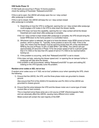 VSD faults Phase 10 
If VSD faults are occurring in Phase 10 (home position), 
check the setting of Parameter “ReleaseContctVSD”. 
If this is set to open, the LMV52 will simply open the run / stop contact 
after postpurge is complete. 
If this is set to closed, the LMV52 will keep the run / stop contact closed 
after postpurge is complete. 
1) Depending on how the VFD is configured, opening the run / stop contact after postpurge 
could engage a DC brake in the VFD to slow down the blower rapidly. 
If the VFD does not have this capability, opening the run / stop contact will let the blower 
freewheel and coast down after postpurge is complete. 
If the run / stop contact is kept closed after postpurge is complete, the VFD should bring the 
bower RPM down to the home position in a controlled manor. 
2) Whichever option is selected, the goal is to have the blower motor RPM correct at home 
position, which is phase 10. Typically, home position is set to 0% VSD. If this is the 
case, this means that the blower must be spinning at less than 8% of the standardized 
RPM by the end of Phase 10 (8% of 3585 RPM = 287 RPM). The LMV52 will wait 
approximately 20 seconds in Phase 10 for the proper speed (if set to a percent grater 
than 0 % VSD) or the less than 8% speed (if set to 0 % VSD) to be reached before 
locking out. 
3) If this problem is occurring, verify that “ReleaseContctVSD” is set to closed. 
If this does not help, reducing the blower speed and / or opening the air damper further in 
postpurge will help slow the blower. 
If the problem is still encountered, setting “ReleaseContctVSD” to open and adding DC 
braking on the VFD typically cures the problem. 
Random error codes or AZL not on bus 
If random error codes occur or if “AZL not on bus” problems occur when operating the VFD, check 
the following: 
1) Ensure that the LMV52, the VFD, and the three phase motor are grounded to chassis 
ground. 
Also ensure that Pin3 of the AGG5.210 transformer and Pin X52.4 of the LMV52 are 
grounded to chassis ground. 
2) Ensure that the wires between the VFD and the blower motor are in some type of metal 
conduit (flex or hard conduit). 
This is important since these wires are a rich source of EMF (Electromagnetic Field) 
and can adversely affect the LMV52, causing many different error codes. 
Metal conduit will contain the vast majority of the EMF. 
LMV5 QSG Rev 4 Sec 5 Pg 13 www.scccombustion.com 
 