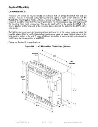 Section 2 Mounting 
LMV5 Base Unit 2-1 
The base unit should be mounted inside an enclosure that will protect the LMV5 from dirt and 
moisture. The unit is mounted by four screws that are captive in each corner, and have an M5 
thread. The mounting plate that the unit sits on should be drilled and tapped to accommodate these 
screws. It should be noted that the mounting screws do not have excessive play, so the spacing of 
the mounting holes must be accurate. This can be easily achieved by placing the LMV5 in the 
desired position and turning each of the mounting screws to mark the plate that the LMV5 will be 
mounted to. 
During the mounting process, consideration should also be given to the various plugs and wires that 
must be attached to the LMV5. Electrical connections are made via plugs that are located in the 
face, top and bottom of the unit. A space of at least two inches is recommended on the top of an 
LMV51, and the top and bottom of an LMV52. 
Please see Section 10 for specifications. 
Figure 2-1.1 LMV5 Base Unit Dimensions (inches) 
LMV5 QSG Rev 4 Sec 2 Pg 1 www.scccombustion.com 
 