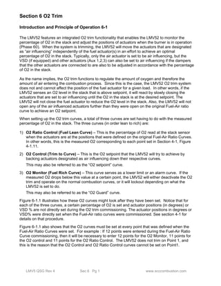 Section 6 O2 Trim 
Introduction and Principle of Operation 6-1 
The LMV52 features an integrated O2 trim functionality that enables the LMV52 to monitor the 
percentage of O2 in the stack and adjust the positions of actuators when the burner is in operation 
(Phase 60). When the system is trimming, the LMV52 will move the actuators that are designated 
as “air influencing” independently of the fuel actuator(s) in an effort to achieve an optimal 
percentage of O2 in the stack. Typically, only the air actuator is set to be air influencing, but the 
VSD (if equipped) and other actuators (Aux 1,2,3) can also be set to air influencing if the dampers 
that the other actuators are connected to are also to be adjusted in accordance with the percentage 
of O2 in the stack. 
As the name implies, the O2 trim functions to regulate the amount of oxygen and therefore the 
amount of air entering the combustion process. Since this is the case, the LMV52 O2 trim system 
does not and cannot affect the position of the fuel actuator for a given load. In other words, if the 
LMV52 senses an O2 level in the stack that is above setpoint, it will react by slowly closing the 
actuators that are set to air influencing until the O2 in the stack is at the desired setpoint. The 
LMV52 will not close the fuel actuator to reduce the O2 level in the stack. Also, the LMV52 will not 
open any of the air influenced actuators further than they were open on the original Fuel-Air ratio 
curve to achieve an O2 setpoint. 
When setting up the O2 trim curves, a total of three curves are set having to do with the measured 
percentage of O2 in the stack. The three curves (in order lean to rich) are: 
1) O2 Ratio Control (Fuel Lean Curve) – This is the percentage of O2 read at the stack sensor 
when the actuators are at the positions that were defined on the original Fuel-Air Ratio Curves. 
In other words, this is the measured O2 corresponding to each point set in Section 4-1, Figure 
4-1.11. 
2) O2 Control (Trim to Curve) – This is the O2 setpoint that the LMV52 will try to achieve by 
backing actuators designated as air influencing down their respective curves. 
This may also be referred to as the “O2 setpoint” curve. 
3) O2 Monitor (Fuel Rich Curve) – This curve serves as a lower limit or an alarm curve. If the 
measured O2 drops below this value at a certain point, the LMV52 will either deactivate the O2 
trim and operate on the normal combustion curves, or it will lockout depending on what the 
LMV52 is set to do. 
This may also be referred to as the “O2 Guard” curve. 
Figure 6-1.1 illustrates how these O2 curves might look after they have been set. Notice that for 
each of the three curves, a certain percentage of O2 is set and actuator positions (in degrees) or 
VSD % are not directly set during the O2 trim commissioning. The actuator positions in degrees or 
VSD% were directly set when the Fuel-Air ratio curves were commissioned. See section 4-1 for 
details on that procedure. 
Figure 6-1.1 also shows that the O2 curves must be set at every point that was defined when the 
Fuel-Air Ratio Curves were set. For example : If 12 points were entered during the Fuel-Air Ratio 
Curve commissioning, then it will be necessary to enter 12 points for the O2 Monitor, 11 points for 
the O2 control and 11 points for the O2 Ratio Control. The LMV52 does not trim on Point 1, and 
this is the reason that the O2 Control and O2 Ratio Control curves cannot be set on Point1. 
LMV5 QSG Rev 4 Sec 6 Pg 1 www.scccombustion.com 
 